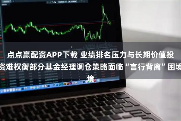 点点赢配资APP下载 业绩排名压力与长期价值投资难权衡部分基金经理调仓策略面临“言行背离”困境