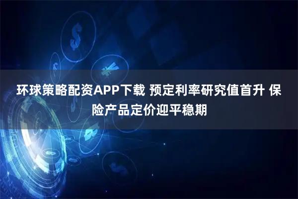 环球策略配资APP下载 预定利率研究值首升 保险产品定价迎平稳期