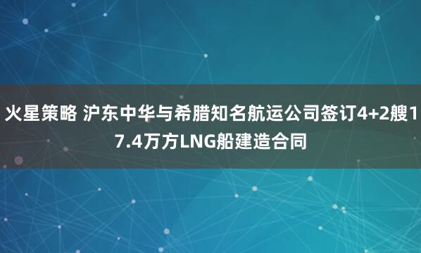 火星策略 沪东中华与希腊知名航运公司签订4+2艘17.4万方LNG船建造合同