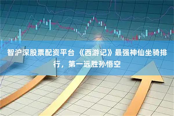 智沪深股票配资平台 《西游记》最强神仙坐骑排行，第一远胜孙悟空