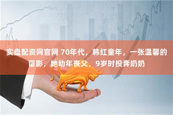 实盘配资网官网 70年代，韩红童年，一张温馨的留影，她幼年丧父，9岁时投奔奶奶