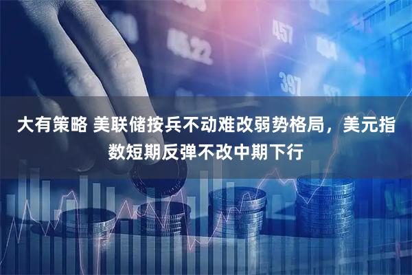 大有策略 美联储按兵不动难改弱势格局，美元指数短期反弹不改中期下行
