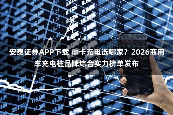 安泰证券APP下载 重卡充电选哪家？2026商用车充电桩品牌综合实力榜单发布
