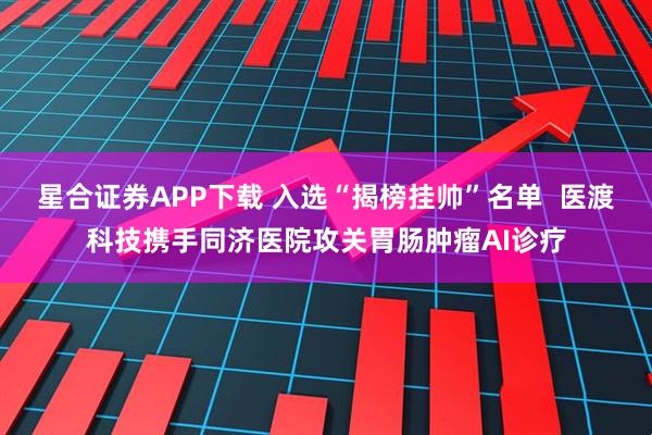 星合证券APP下载 入选“揭榜挂帅”名单  医渡科技携手同济医院攻关胃肠肿瘤AI诊疗