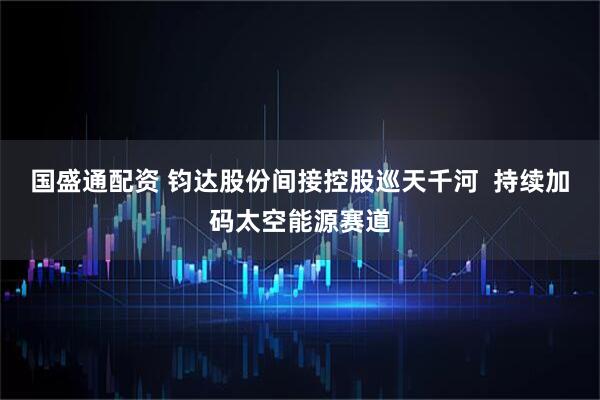 国盛通配资 钧达股份间接控股巡天千河  持续加码太空能源赛道