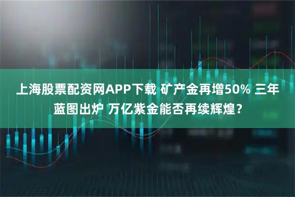 上海股票配资网APP下载 矿产金再增50% 三年蓝图出炉 万亿紫金能否再续辉煌？