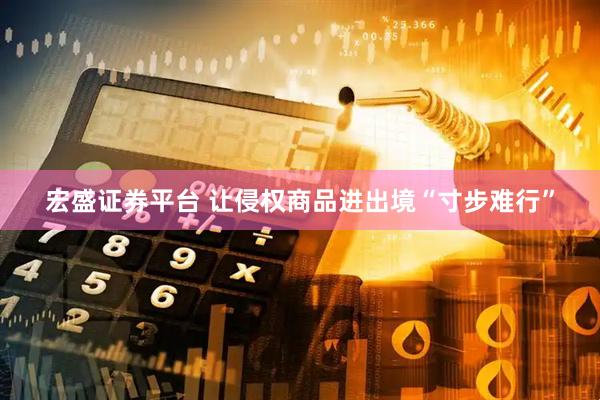 宏盛证券平台 让侵权商品进出境“寸步难行”