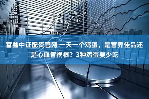 富鑫中证配资官网 一天一个鸡蛋，是营养佳品还是心血管祸根？3种鸡蛋要少吃