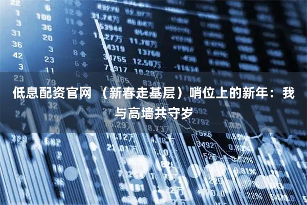 低息配资官网 （新春走基层）哨位上的新年：我与高墙共守岁