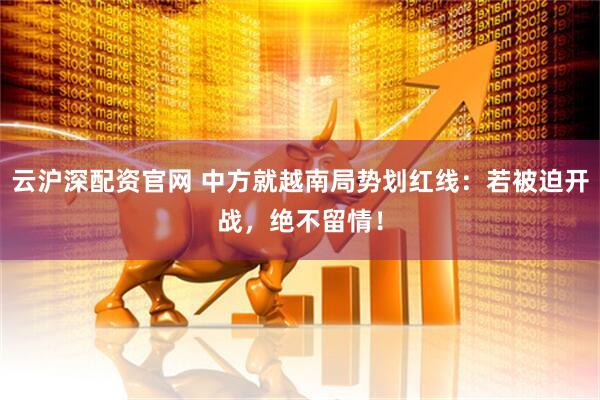 云沪深配资官网 中方就越南局势划红线：若被迫开战，绝不留情！