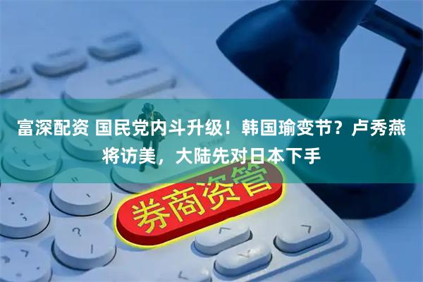 富深配资 国民党内斗升级！韩国瑜变节？卢秀燕将访美，大陆先对日本下手